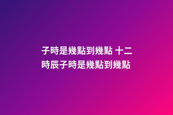 子時是幾點到幾點 十二時辰子時是幾點到幾點